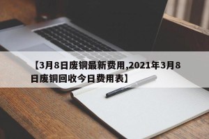 【3月8日废铜最新费用,2021年3月8日废铜回收今日费用表】
