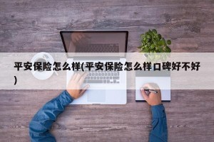 平安保险怎么样(平安保险怎么样口碑好不好)