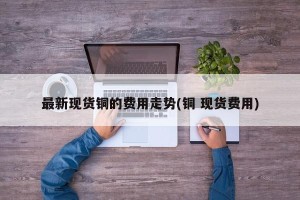 最新现货铜的费用走势(铜 现货费用)