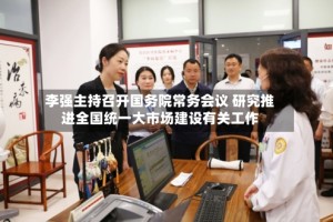 李强主持召开国务院常务会议 研究推进全国统一大市场建设有关工作
