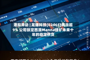 港股异动 | 龙蟠科技(02465)再涨超9% 公司锁定西澳Manna锂矿未来十年的稳定供货
