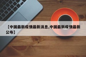 【中国最新疫情最新消息,中国最新疫情最新公布】
