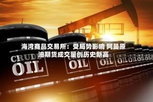 海湾商品交易所：受局势影响 阿曼原油期货成交量创历史新高