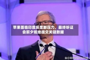 苹果面临印度反垄断压力，最终听证会前夕拒绝提交关键数据