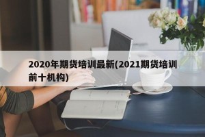 2020年期货培训最新(2021期货培训前十机构)