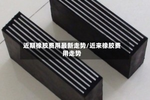 近期橡胶费用最新走势/近来橡胶费用走势