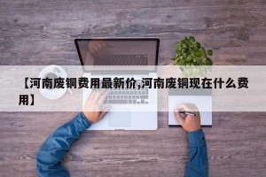 【河南废铜费用最新价,河南废铜现在什么费用】