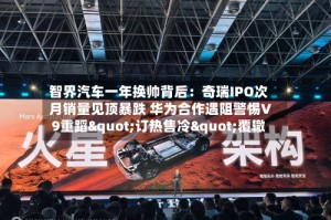 智界汽车一年换帅背后：奇瑞IPO次月销量见顶暴跌 华为合作遇阻警惕V9重蹈"订热售冷"覆辙