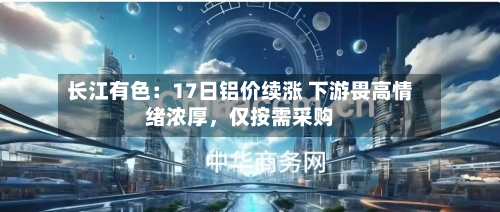长江有色：17日铝价续涨 下游畏高情绪浓厚	，仅按需采购-第2张图片