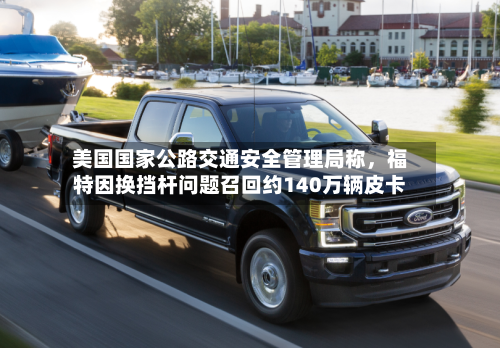 美国国家公路交通安全管理局称，福特因换挡杆问题召回约140万辆皮卡-第1张图片