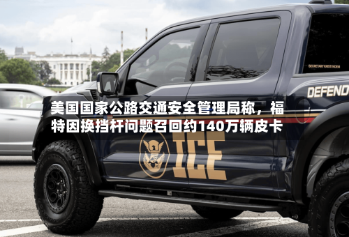 美国国家公路交通安全管理局称	，福特因换挡杆问题召回约140万辆皮卡-第2张图片