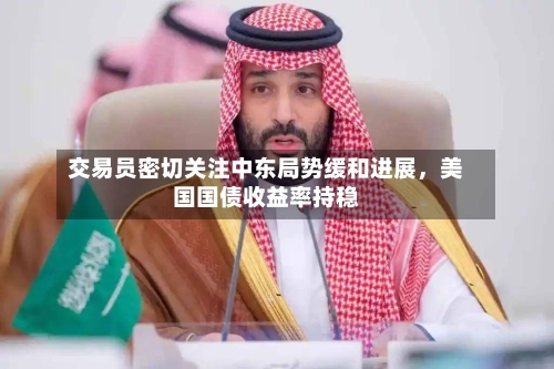 交易员密切关注中东局势缓和进展	，美国国债收益率持稳-第3张图片