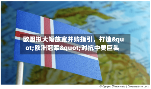 欧盟拟大幅放宽并购指引，打造"欧洲冠军"对抗中美巨头-第2张图片