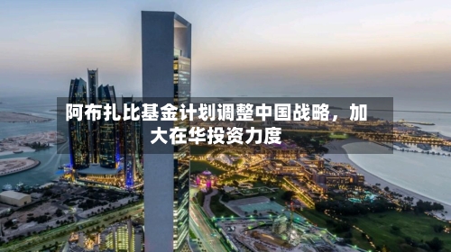 阿布扎比基金计划调整中国战略，加大在华投资力度-第2张图片