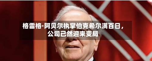 格雷格·阿贝尔执掌伯克希尔满百日，公司已然迎来变局-第2张图片