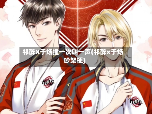 祁醉X于炀撞一次叫一声(祁醉x于炀吵架梗)-第1张图片