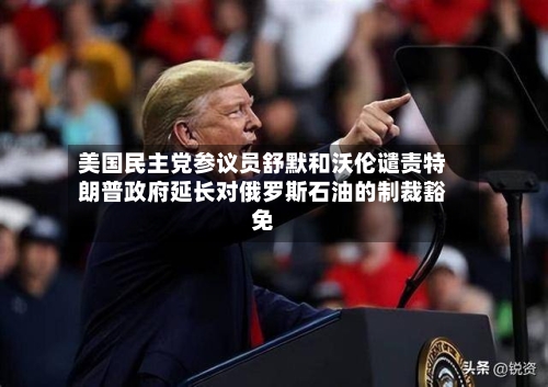 美国民主党参议员舒默和沃伦谴责特朗普政府延长对俄罗斯石油的制裁豁免-第2张图片