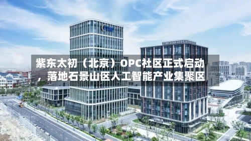 紫东太初（北京）OPC社区正式启动，落地石景山区人工智能产业集聚区-第1张图片
