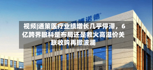视频|通策医疗业绩增长几乎停滞，6亿跨界眼科是布局还是救火高溢价关联收购再掀波澜-第2张图片