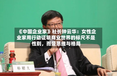 《中国企业家》社长钟云华：女性企业家用行动证明商业世界的标尺不是性别，而是思维与格局-第1张图片