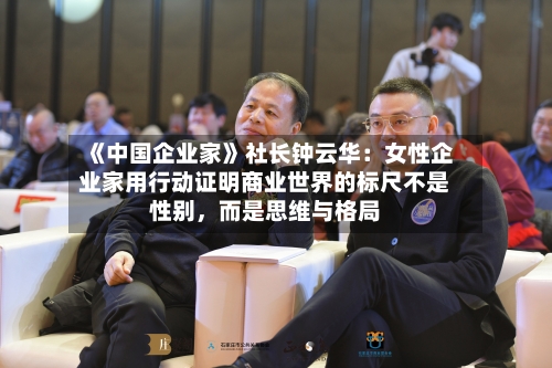 《中国企业家》社长钟云华：女性企业家用行动证明商业世界的标尺不是性别，而是思维与格局-第2张图片