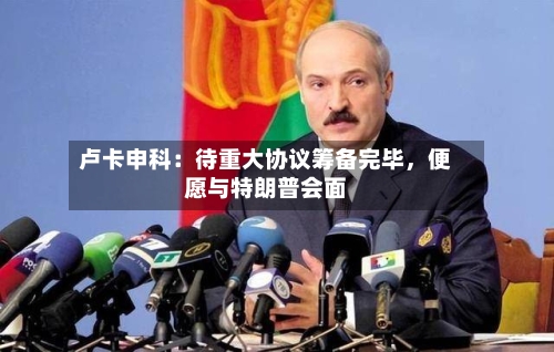 卢卡申科：待重大协议筹备完毕，便愿与特朗普会面-第1张图片