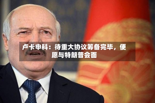 卢卡申科：待重大协议筹备完毕	，便愿与特朗普会面-第2张图片