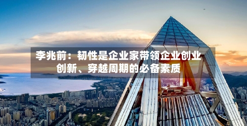 李兆前：韧性是企业家带领企业创业创新	、穿越周期的必备素质-第1张图片