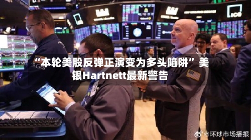 “本轮美股反弹正演变为多头陷阱” 美银Hartnett最新警告-第1张图片