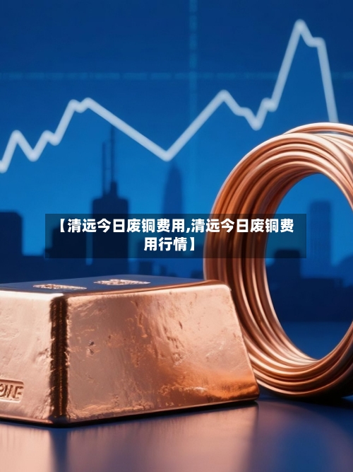 【清远今日废铜费用,清远今日废铜费用行情】-第1张图片