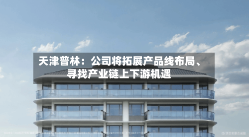 天津普林：公司将拓展产品线布局	、寻找产业链上下游机遇-第1张图片