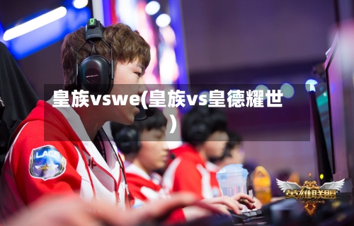 皇族vswe(皇族vs皇德耀世)-第2张图片
