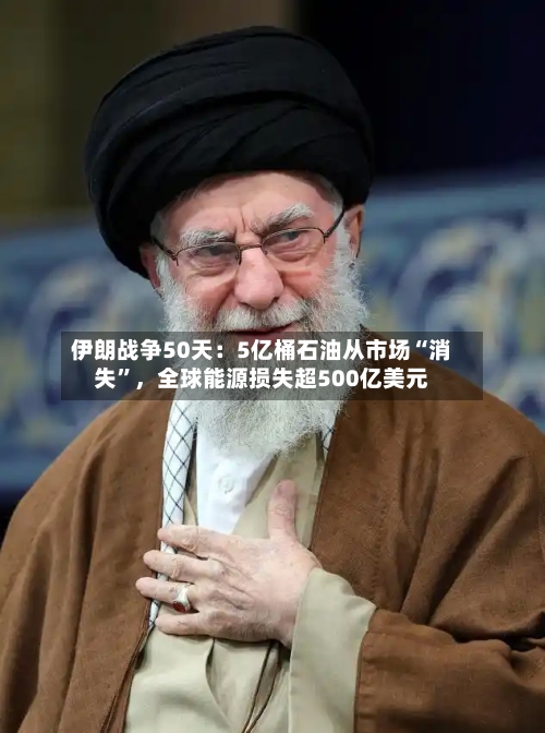 伊朗战争50天：5亿桶石油从市场“消失	”	，全球能源损失超500亿美元-第2张图片