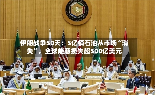 伊朗战争50天：5亿桶石油从市场“消失”，全球能源损失超500亿美元-第1张图片