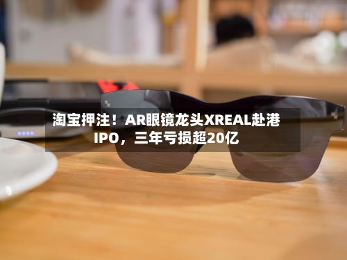淘宝押注！AR眼镜龙头XREAL赴港IPO，三年亏损超20亿-第2张图片