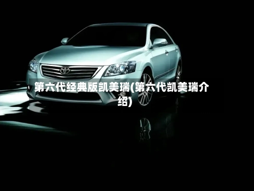 第六代经典版凯美瑞(第六代凯美瑞介绍)-第2张图片