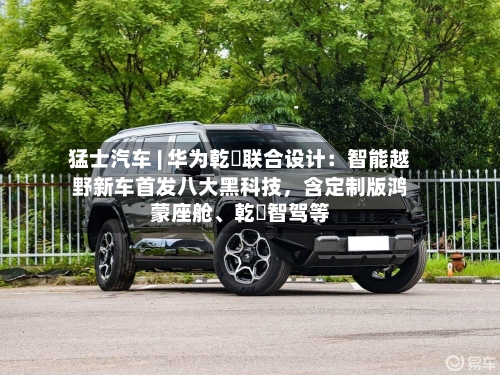猛士汽车 | 华为乾崑联合设计：智能越野新车首发八大黑科技，含定制版鸿蒙座舱、乾崑智驾等-第2张图片