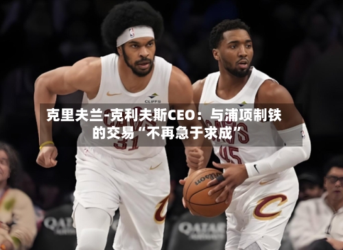 克里夫兰-克利夫斯CEO：与浦项制铁的交易“不再急于求成	”-第1张图片