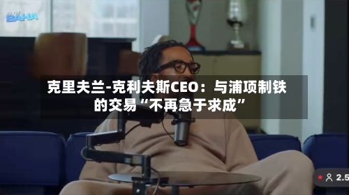 克里夫兰-克利夫斯CEO：与浦项制铁的交易“不再急于求成”-第3张图片