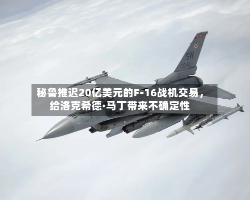 秘鲁推迟20亿美元的F-16战机交易，给洛克希德·马丁带来不确定性-第2张图片