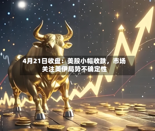 4月21日收盘：美股小幅收跌，市场关注美伊局势不确定性-第1张图片