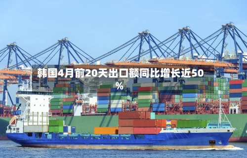 韩国4月前20天出口额同比增长近50%-第2张图片
