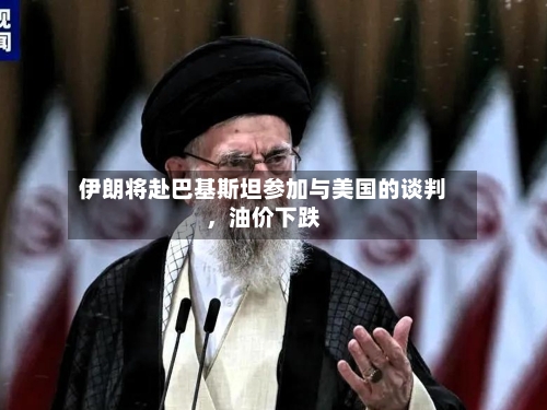 伊朗将赴巴基斯坦参加与美国的谈判	，油价下跌-第2张图片