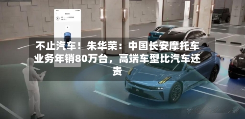 不止汽车！朱华荣：中国长安摩托车业务年销80万台	，高端车型比汽车还贵-第1张图片