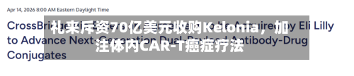 礼来斥资70亿美元收购Kelonia，加注体内CAR-T癌症疗法-第1张图片