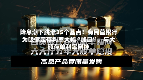 降息潮下跳涨35个基点！有民营银行为吸储定存利率大幅“加息”，与大额存单利率倒挂-第1张图片