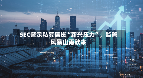 SEC警示私募信贷“新兴压力	”，监管风暴山雨欲来-第1张图片