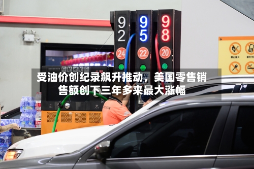 受油价创纪录飙升推动	，美国零售销售额创下三年多来最大涨幅-第3张图片