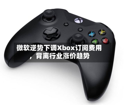 微软逆势下调Xbox订阅费用，背离行业涨价趋势-第1张图片