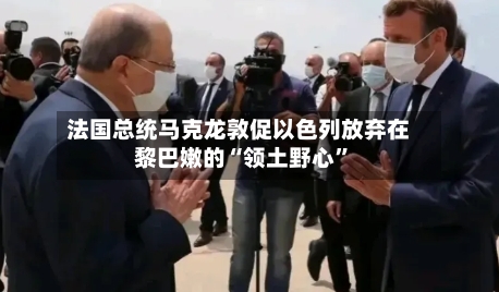 法国总统马克龙敦促以色列放弃在黎巴嫩的“领土野心”-第1张图片